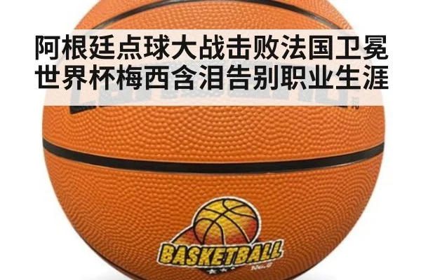 阿根廷点球大战击败法国卫冕世界杯梅西含泪告别职业生涯