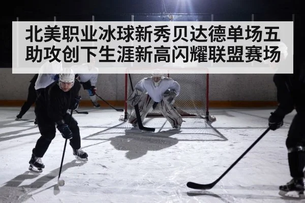 北美职业冰球新秀贝达德单场五助攻创下生涯新高闪耀联盟赛场