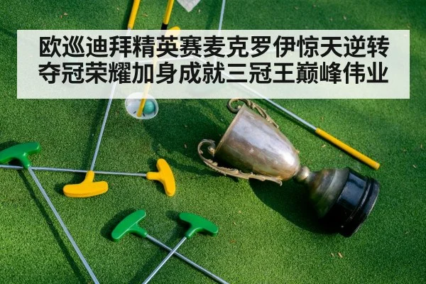 欧巡迪拜精英赛麦克罗伊惊天逆转夺冠荣耀加身成就三冠王巅峰伟业